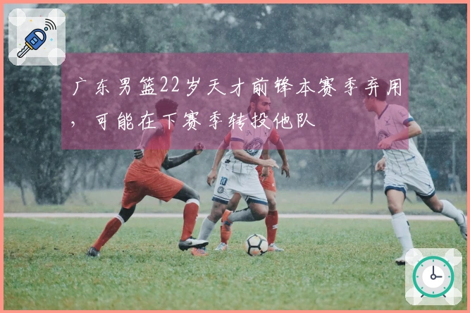 广东男篮22岁天才前锋本赛季弃用，可能在下赛季转投他队