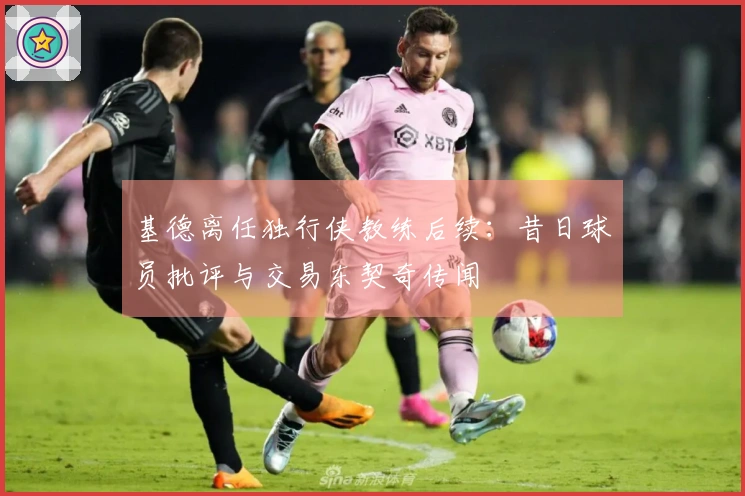 基德离任独行侠教练后续：昔日球员批评与交易东契奇传闻