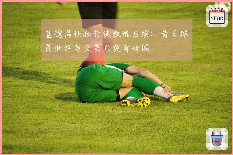 基德离任独行侠教练后续：昔日球员批评与交易东契奇传闻